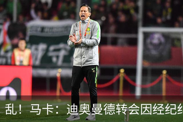 乱！马卡：迪奥曼德转会因经纪纠纷可能推迟，皇马内部强烈不满