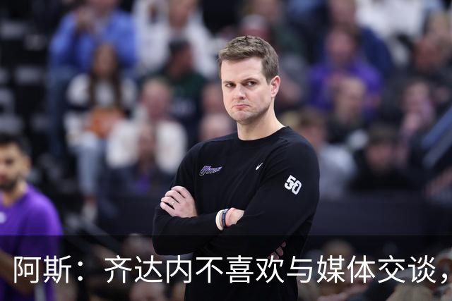 阿斯：齐达内不喜欢与媒体交谈，在皇马时就只把注意力集中在场上