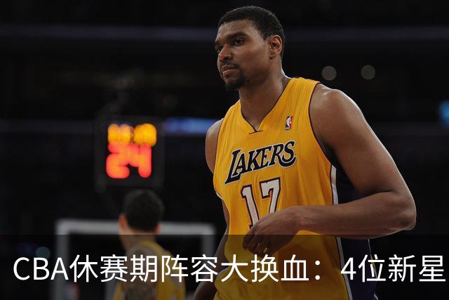 CBA休赛期阵容大换血：4位新星上位，王少杰无缘回归，徐杰意外